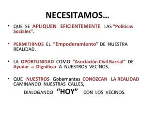 NECESITAMOS… QUE  SE  APLIQUEN  EFICIENTEMENTE  LAS  “Políticas Sociales”. PERMITIRNOS   EL  “Empoderamiento”  DE  NUESTRA REALIDAD. LA  OPORTUNIDAD   COMO  “Asociación Civil Barrial”  DE  Ayudar  a   Dignificar   A  NUESTROS  VECINOS. QUE  NUESTROS   Gobernantes  CONOZCAN  LA REALIDAD   CAMINANDO  NUESTRAS  CALLES,  DIALOGANDO  “HOY”  CON  LOS  VECINOS. 