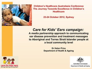 Children’s Healthcare Australasia Conference
   The Journey Towards Excellence in Children’s
                    Healthcare

            23-24 October 2012, Sydney




   Care for Kids’ Ears campaign:
A media partnership approach to communicating
 ear disease prevention and treatment messages
to Aboriginal and Torres Strait Islander people at
             a local community level

                   Dr Helen Price
            Department of Health & Ageing
 