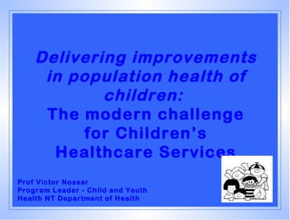 Delivering improvements
     in population health of
            children:
     The modern challenge
          for Children’s
      Healthcare Services
Prof Victor Nossar
Program Leader - Child and Youth
Health NT Department of Health
 
