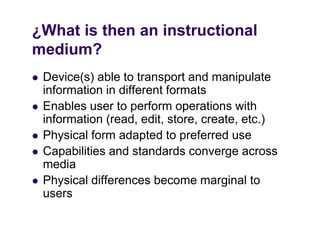 ¿What is then an instructional
medium?
  di   ?
   Device(s) able to transport and manipulate
    information in different formats
   Enables user to perform operations with
    information (read, edit, store, create, etc.)
   Physical form adapted to preferred use
   Capabilities and standards converge across
    media
   Physical differences become marginal to
    users
 