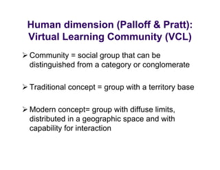 Human dimension (Palloff & Pratt):
 Virtual Learning Community (VCL)
C
 Community = social group th t can b
           it      i l     that     be
 distinguished from a category or conglomerate

 Traditional concept = group with a territory base

 Modern concept= group with diffuse limits,
  distributed in
  di t ib t d i a geographic space and with
                            hi       d ith
  capability for interaction
 