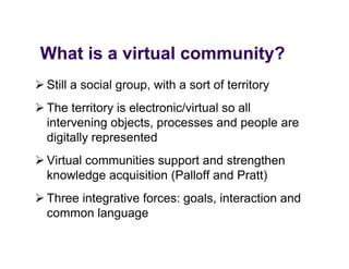 What is a virtual community?
 Wh t i     it l         it ?
 Still a social group, with a sort of territory
                 group
 The territory is electronic/virtual so all
  intervening objects, processes and people are
  digitally represented
 Virtual communities support and strengthen
  knowledge acquisition (Palloff and Pratt)
 Three integrative forces: goals, interaction and
  common language
              g g
 