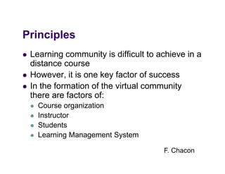 Principles
Pi i l
   Learning community is difficult to achieve in a
    distance course
   However,
    However it is one key factor of success
   In the formation of the virtual community
    there are factors of:
       Course organization
       Instructor
       Students
       Learning Management System

                                        F. Chacon
 