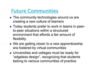 Future Communities
   The community technologies around us are
    creating a new culture of learners
             g
   Today students prefer to work in teams in peer-
    to-peer situations within a structured
    environment that affords a fair amount of
    flexibility
   We are getting closer to a new apprenticeship
    era fostered by virtual communities
   Universities and colleges must b ready f
    U i       iti   d ll            t be   d for
    “edgeless design”, recognizing that students
    belong to various communities of practice
 