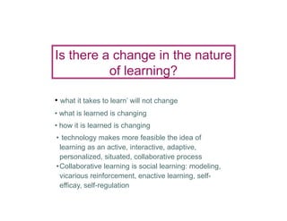 Is there a change in the nature
          of learning?

• what it takes to learn’ will not change
• what is learned is changing
• how it is learned is changing
• technology makes more feasible the idea of
 learning as an active, interactive, adaptive,
 personalized, situated, collaborative process
•Collaborative learning is social learning: modeling,
 vicarious reinforcement, enactive learning, self-
 efficay, self-regulation
 