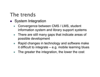 The trends
   System Integration
       Convergence between CMS / LMS, student
        information system and library support systems
       There are still many gaps that indicate areas of
        Th             till            th t i di t          f
        possible development
       Rapid changes in technology and software make
        it difficult to integrate – e.g. mobile learning blues
       The greater the integration, the lower the cost
               g                g       ,
 