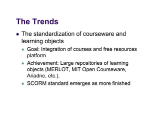 The Trends
   The standardization of courseware and
    learning objects
       Goal: Integration of courses and free resources
        platform
         l tf
       Achievement: Large repositories of learning
        objects (MERLOT MIT Open Courseware
                (MERLOT,              Courseware,
        Ariadne, etc.).
       SCORM standard emerges as more finished
                                g
 