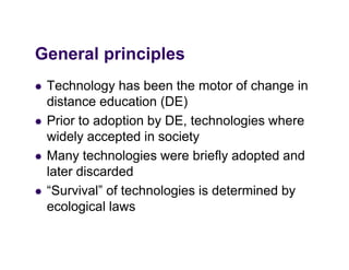 General principles
G     l i i l
   Technology has been the motor of change in
    distance education (DE)
   Prior to d ti by DE, technologies h
    P i t adoption b DE t h l i where
    widely accepted in society
   Many technologies were b i fl adopted and
    M      t h l i           briefly d t d d
    later discarded
   “Survival” f technologies is determined b
    “S i l” of t h l i i d t           i d by
    ecological laws
 