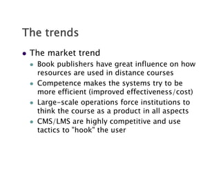 The trends
   The market trend
       Book publishers have great influence on how
        resources are used in distance courses
       Competence makes the systems try to be
        more efficient (improved effectiveness/cost)
       Large-scale operations force institutions to
        think the course as a product in all aspects
       CMS/LMS are highly competitive and use
        tactics to "hook" the user
 