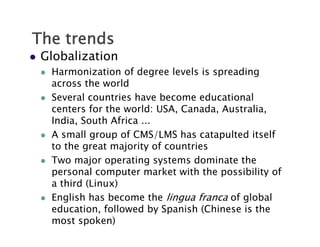 The trends
   Globalization
       Harmonization of degree levels is spreading
                              g             p      g
        across the world
       Several countries have become educational
        centers for the world: USA Canada, Australia,
                                 USA, Canada Australia
        India, South Africa ...
       A small group of CMS/LMS has catapulted itself
                 g   p          /            p
        to the great majority of countries
       Two major operating systems dominate the
        personal computer market with the possibility of
        a third (Linux)
       English has become the lingua franca of global
           g                         g           g
        education, followed by Spanish (Chinese is the
        most spoken)
 