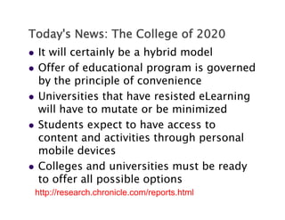 Today's News: The College of 2020
   It will certainly be a hybrid model
   Offer of educational program is governed
    by the principle of convenience
   Universities that have resisted eLearning
    will have to mutate or be minimized
   Students expect to have access to
    content and activities through personal
    mobile devices
   Colleges and universities must be ready
    to offer all possible options
    http://research.chronicle.com/reports.html
 