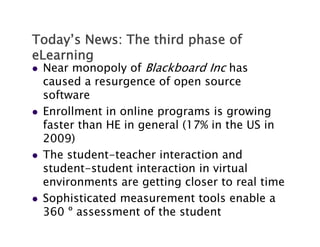 Today’s News: The third p
     y                  phase of
eLearning
   Near monopoly of Blackboard Inc has
    caused a resurgence of open source
           d              f
    software
   Enrollment i online programs i growing
    E    ll     in   li             is     i
    faster than HE in general (17% in the US in
    2009)
   The student-teacher interaction and
    student student
    student-student interaction in virtual
    environments are getting closer to real time
   Sophisticated measurement tools enable a
    360 º assessment of the student
 