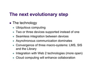 The
Th next evolutionary step
      t    l ti       t
   The technology
       Ubiquitous computing
       Two or three devices supported instead of one
       Seamless integration between devices
       Asynchronous communication dominates
       Convergence of three macro-systems: LMS, SIS
        and the Library
       Integration with Web 2 technologies (more open)
       C oud computing
        Cloud co pu g will e a ce co abo a o
                             enhance collaboration
 
