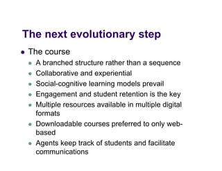 The
Th next evolutionary step
      t    l ti       t
   The course
       A branched structure rather than a sequence
       Collaborative and experiential
       Social-cognitive learning models prevail
       Engagement and student retention is the key
       Multiple resources available in multiple digital
        formats
       Downloadable courses preferred to only web-
        based
       Agents keep track of students and facilitate
        communications
 