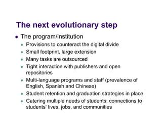 The
Th next evolutionary step
      t    l ti       t
   The program/institution
        p g
       Provisions to counteract the digital divide
       Small footprint, large extension
       Many tasks are outsourced
       Tight interaction with publishers and open
        repositories
       Multi-language programs and staff (prevalence of
        English,
        English Spanish and Chinese)
       Student retention and graduation strategies in place
       Catering multiple needs of students: connections to
        students’ lives, jobs, and communities
 