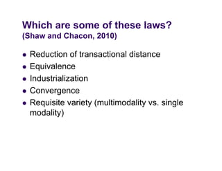 Which are some of these laws?
(Shaw and Chacon, 2010)

   Reduction of transactional distance
   Equivalence
   Industrialization
   Convergence
   Requisite variety (multimodality vs. single
    modality)
 