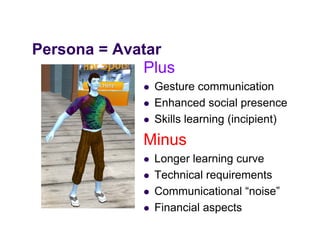 Persona = Avatar
P         A t
             Plus
                Gesture communication
                Enhanced social presence
                                    p
                Skills learning (incipient)
             Minus
                Longer learning curve
                Technical requirements
                Communicational “noise”
                Financial aspects
 