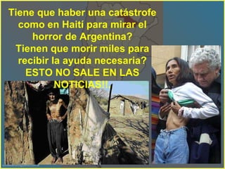 Tiene que haber una catástrofe como en Haití para mirar el horror de Argentina? Tienen que morir miles para recibir la ayuda necesaria? ESTO NO SALE EN LAS NOTICIAS!!. 