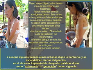 Digan lo que digan, estas tierras  -más de tres millones de hectáreas-  fueron vendidas con los aborígenes dentro. Son varios miles y están ahí desde siempre, pero no tienen títulos, papeles,  ni saben cómo conseguirlos.  Los amigos del poder sí los tienen,  y los hacen valer... El resultado  es la devastación del Impenetrable:  cuando el bosque se tala, las especies animales desaparecen, se extinguen.  Los seres humanos también.  Y aunque algunas buenas almas urbanas digan lo contrario, y se escandalicen ciertas dirigencias,  en el ahora ex Impenetrable chaqueño palabras duras  como “ exterminio ” o “ genocidio ” tienen vigencia. 