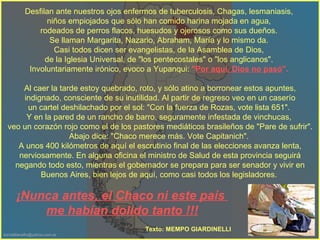 Desfilan ante nuestros ojos enfermos de tuberculosis, Chagas, lesmaniasis,  niños empiojados que sólo han comido harina mojada en agua,  rodeados de perros flacos, huesudos y ojerosos como sus dueños.  Se llaman Margarita, Nazario, Abraham, María y lo mismo da.  Casi todos dicen ser evangelistas, de la Asamblea de Dios,  de la Iglesia Universal, de "los pentecostales" o "los anglicanos".  Involuntariamente irónico, evoco a Yupanqui:  " Por aquí, Dios no pasó ".   Al caer la tarde estoy quebrado, roto, y sólo atino a borronear estos apuntes, indignado, consciente de su inutilidad. Al partir de regreso veo en un caserío  un cartel deshilachado por el sol: "Con la fuerza de Rozas, vote lista 651".  Y en la pared de un rancho de barro, seguramente infestada de vinchucas,  veo un corazón rojo como el de los pastores mediáticos brasileños de "Pare de sufrir". Abajo dice: "Chaco merece más.  Vote Capitanich".  A unos 400 kilómetros de aquí el escrutinio final de las elecciones avanza lenta, nerviosamente.  En alguna oficina el ministro de Salud de esta provincia seguirá negando todo esto, mientras el gobernador se prepara para ser senador y vivir en Buenos Aires, bien lejos de aquí, como casi todos los legisladores.  ¡Nunca antes, el Chaco ni este país  me habían dolido tanto !!! Texto: MEMPO GIARDINELLI 