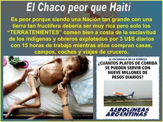 Es peor porque siendo una Nación tan grande con una tierra tan fructífera debería ser muy rica pero solo los “TERRATENIENTES” comen bien a costa de la esclavitud de los indígenas y obreros explotados por 3 U$S diarios con 15 horas de trabajo mientras ellos compran casas, campos, coches y viajes de crucero. El Chaco peor que Haití 