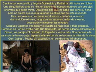 Camino por otro pasillo y llego a Obstetricia y Pediatría. Allí todos son tobas. Una chiquilla llora ante su hijo, un saquito de huesos morenos con dos ojos enormes que duele mirar. Otra joven dice que no sabe qué tiene su nena  pero no quiere que muera, aunque es obvio que se está muriendo.  Hay una veintena de camas en el sector y en todas lo mismo:  desnutrición extrema, mugre en las sábanas, miles de moscas,  desolación y miedo en las miradas.  Después viajamos otra hora y el cuadro se hace más y más grotesco.  Paramos en Fortín Lavalle, Villa Río Bermejito, las tierras allende el Puente La Sirena, los parajes El Colchón, El Espinillo y varios más. Son decenas de ranchos de barro y paja, taperas infames donde se hacinan familias de la etnia Qom (tobas). Todas, sin excepción, en condiciones infrahumanas.  