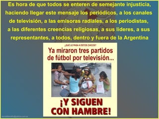Es hora de que todos se enteren de semejante injusticia, haciendo llegar este mensaje los periódicos, a los canales  de televisión, a las emisoras radiales, a los periodistas,  a las diferentes creencias religiosas, a sus lideres, a sus  representantes, a todos, dentro y fuera de la Argentina 