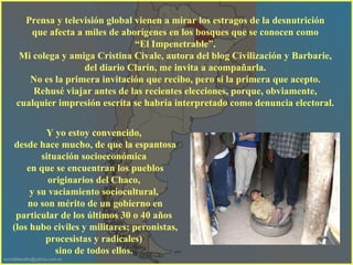 Prensa y televisión global vienen a mirar los estragos de la desnutrición  que afecta a miles de aborígenes en los bosques que se conocen como  “ El Impenetrable”.  Mi colega y amiga Cristina Civale, autora del blog Civilización y Barbarie,  del diario Clarín, me invita a acompañarla.  No es la primera invitación que recibo, pero sí la primera que acepto.  Rehusé viajar antes de las recientes elecciones, porque, obviamente,  cualquier impresión escrita se habría interpretado como denuncia electoral.  Y yo estoy convencido,  desde hace mucho, de que la espantosa situación socioeconómica  en que se encuentran los pueblos originarios del Chaco,  y su vaciamiento sociocultural,  no son mérito de un gobierno en particular de los últimos 30 o 40 años  (los hubo civiles y militares; peronistas, procesistas y radicales)  sino de todos ellos.  