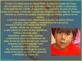 Primero nos detenemos en Sáenz Peña, la segunda ciudad del Chaco  (90 mil habitantes), para una visita clandestina -no pedida ni autorizada-  al Hospital Ramón Carrillo, el segundo más importante de esta provincia.  Civale toma notas y entrevista a pacientes indígenas en las salas de Tisiología, mientras yo recorro los pasillos mojados bajo las infinitas goteras de los techos,  y miro las paredes rotas, despintadas y sucias, los patios roñosos  y un pozo negro abierto y rebalsando junto a la cocina.  Aunque el frente del hospital está recién pintado, detrás hay un basural  a cielo abierto en medio de dos pabellones. Vidrios y muebles rotos,  escombros, radiografías, cascotes  y deshechos quirúrgicos enmarcan las salas donde los pacientes son sólo cuerpos chupados por enfermedades como  la tuberculosis o el Chagas.  Me impresiona la mucha gente que hay tirada en los pisos, no sé si son pacientes  o familiares, lo mismo da.  