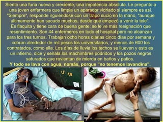 Siento una furia nueva y creciente, una impotencia absoluta. Le pregunto a una joven enfermera que limpia un aparador vidriado si siempre es así. "Siempre", responde irguiéndose con un trapo sucio en la mano, "aunque últimamente han sacado muchos, desde que empezó a venir la tele".  Es flaquita y tiene cara de buena gente: se le ve más resignación que resentimiento. Son 44 enfermeros en todo el hospital pero no alcanzan para los tres turnos. Trabajan ocho horas diarias cinco días por semana y cobran alrededor de mil pesos los universitarios, y menos de 600 los contratados, como ella. Los días de lluvia los techos se llueven y esto es  un infierno, dice y señala los machimbres podridos y los pozos negros saturados que revientan de mierda en baños y patios.  Y todo se lava con agua, nomás, porque   "no tenemos lavandina".   