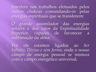  Interfere nos trabalhos efetuados pelos
outros chakras comandando-os pelas
energias espirituais que se transferem;
 O grande assimilador das energias
solares e dos raios da Espiritualidade
Superior, capazes de favorecer a
sublimação da alma;
 Por ele estamos ligados ao Ser
Infinito, Divino e sem forma, onde o nosso
campo de energia pessoal se mistura
com o campo energético universal;
 