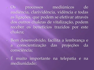  Os processos mediúnicos de
audiência, clarividência, vidência e todas
as ligações, que podem se efetivar através
dos outros chakras de vitalização, podem
receber os benefícios trazidos por este
chakra;
 Bem desenvolvido, facilita a lembrança e
a conscientização das projeções da
consciência;
 É muito importante na telepatia e na
mediunidade;
 
