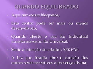  Aqui não existe bloqueios;
 Este centro pode ser mais ou menos
desenvolvido;
 Quando aberto o seu Eu Individual
transforma-se no Eu Universal;
 Sente a intenção do criador, SERVIR;
 A luz que irradia abre o coração dos
outros seres receptivos a presença divina;
 