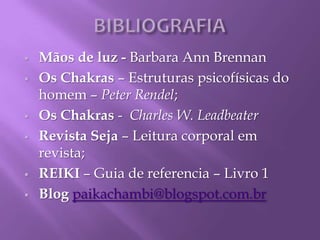  Mãos de luz - Barbara Ann Brennan
 Os Chakras – Estruturas psicofísicas do
homem – Peter Rendel;
 Os Chakras - Charles W. Leadbeater
 Revista Seja – Leitura corporal em
revista;
 REIKI – Guia de referencia – Livro 1
 Blog paikachambi@blogspot.com.br
 