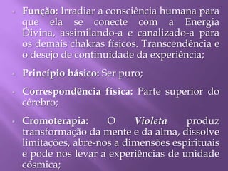  Função: Irradiar a consciência humana para
que ela se conecte com a Energia
Divina, assimilando-a e canalizado-a para
os demais chakras físicos. Transcendência e
o desejo de continuidade da experiência;
 Princípio básico: Ser puro;
 Correspondência física: Parte superior do
cérebro;
 Cromoterapia: O Violeta produz
transformação da mente e da alma, dissolve
limitações, abre-nos a dimensões espirituais
e pode nos levar a experiências de unidade
cósmica;
 
