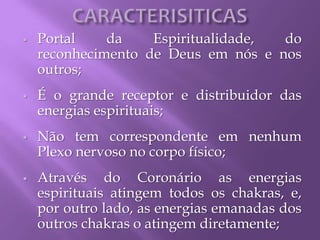 Portal da Espiritualidade, do
reconhecimento de Deus em nós e nos
outros;
 É o grande receptor e distribuidor das
energias espirituais;
 Não tem correspondente em nenhum
Plexo nervoso no corpo físico;
 Através do Coronário as energias
espirituais atingem todos os chakras, e,
por outro lado, as energias emanadas dos
outros chakras o atingem diretamente;
 