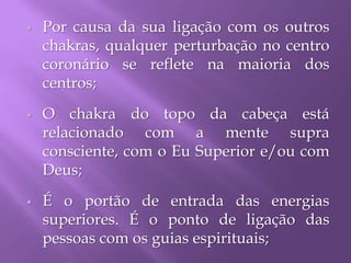  Por causa da sua ligação com os outros
chakras, qualquer perturbação no centro
coronário se reflete na maioria dos
centros;
 O chakra do topo da cabeça está
relacionado com a mente supra
consciente, com o Eu Superior e/ou com
Deus;
 É o portão de entrada das energias
superiores. É o ponto de ligação das
pessoas com os guias espirituais;
 