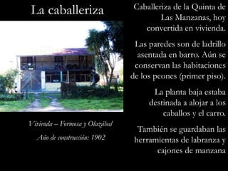 La caballerizaCaballeriza de la Quinta de Las Manzanas, hoy convertida en vivienda.Las paredes son de ladrillo asentada en barro. Aún se conservan las habitaciones de los peones (primer piso).La planta baja estaba destinada a alojar a los caballos y el carro.También se guardaban las herramientas de labranza y cajones de manzanaVivienda – Formosa y OlazábalAño de construcción: 1902