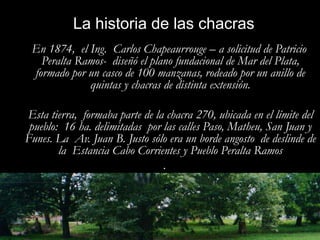 La historia de las chacras   En 1874,  el Ing.  Carlos Chapeaurrouge – a solicitud de Patricio Peralta Ramos-  diseñó el plano fundacional de Mar del Plata, formado por un casco de 100 manzanas, rodeado por un anillo de quintas y chacras de distinta extensión.    Esta tierra,  formaba parte de la chacra 270, ubicada en el límite del pueblo:  16 ha. delimitadas  por las calles Paso, Matheu, San Juan y Funes. La  Av. Juan B. Justo sólo era un borde angosto  de deslinde de la  Estancia Cabo Corrientes y Pueblo Peralta Ramos.