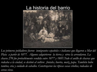 La historia del barrioLos primeros pobladores fueron  inmigrantes españoles e italianos que llegaron a Mar del Plata  a partir de 1877.  Algunos adquirieron  la tierra y  otros la arrendaron. La chacra 270 fue probablemente vendida entre 1877 y 1885.Todo el anillo de chacras que rodeaba a la ciudad, se destinó al cultivo:  frutales, huerta, maíz, papa. También hubo tambos, cria y cuidado de caballos. Construyeron las típicas casas criollas, rodeadas de cercos vivos. 