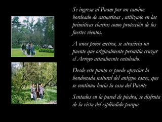 Se ingresa al Puam por un camino bordeado de casuarinas , utilizado en las primitivas chacras como protección de los fuertes vientos.A unos pocos metros, se atraviesa un puente que originalmente permitía cruzar el Arroyo actualmente entubado.Desde este punto se puede apreciar la hondonada natural del antiguo cauce, que se continua hacia la casa del Puente Sentados en la pared de piedra, se disfruta de la vista del espléndido parque.