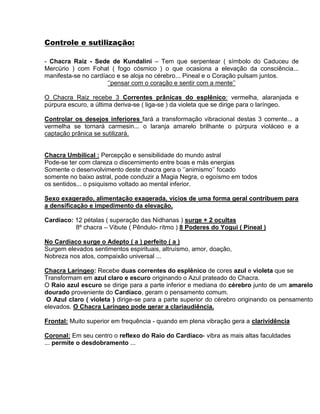 Controle e sutilização:
- Chacra Raiz - Sede de Kundalini – Tem que serpentear ( símbolo do Caduceu de
Mercúrio ) com Fohat ( fogo cósmico ) o que ocasiona a elevação da consciência...
manifesta-se no cardíaco e se aloja no cérebro... Pineal e o Coração pulsam juntos.
‘’pensar com o coração e sentir com a mente’’
O Chacra Raiz recebe 3 Correntes prânicas do esplênico: vermelha, alaranjada e
púrpura escuro, a última deriva-se ( liga-se ) da violeta que se dirige para o laríngeo.
Controlar os desejos inferiores fará a transformação vibracional destas 3 corrente... a
vermelha se tornará carmesin... o laranja amarelo brilhante o púrpura violáceo e a
captação prânica se sutilizará.
Chacra Umbilical : Percepção e sensibilidade do mundo astral
Pode-se ter com clareza o discernimento entre boas e más energias
Somente o desenvolvimento deste chacra gera o ‘’animismo’’ focado
somente no baixo astral, pode conduzir a Magia Negra, o egoísmo em todos
os sentidos... o psiquismo voltado ao mental inferior.
Sexo exagerado, alimentação exagerada, vícios de uma forma geral contribuem para
a densificação e impedimento da elevação.
Cardíaco: 12 pétalas ( superação das Nidhanas ) surge + 2 ocultas
8º chacra – Vibute ( Pêndulo- rítmo ) 8 Poderes do Yogui ( Pineal )
No Cardíaco surge o Adepto ( a ) perfeito ( a )
Surgem elevados sentimentos espirituais, altruísmo, amor, doação,
Nobreza nos atos, compaixão universal ...
Chacra Laríngeo: Recebe duas correntes do esplênico de cores azul e violeta que se
Transformam em azul claro e escuro originando o Azul prateado do Chacra.
O Raio azul escuro se dirige para a parte inferior e mediana do cérebro junto de um amarelo
dourado proveniente do Cardíaco, geram o pensamento comum.
O Azul claro ( violeta ) dirige-se para a parte superior do cérebro originando os pensamento
elevados. O Chacra Laríngeo pode gerar a clariaudiência.
Frontal: Muito superior em frequência - quando em plena vibração gera a clarividência
Coronal: Em seu centro o reflexo do Raio do Cardíaco- vibra as mais altas faculdades
... permite o desdobramento ...
 