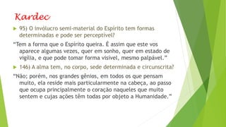 Kardec
 95) O invólucro semi-material do Espírito tem formas
determinadas e pode ser perceptível?
“Tem a forma que o Espírito queira. É assim que este vos
aparece algumas vezes, quer em sonho, quer em estado de
vigília, e que pode tomar forma visível, mesmo palpável.”
 146) A alma tem, no corpo, sede determinada e circunscrita?
“Não; porém, nos grandes gênios, em todos os que pensam
muito, ela reside mais particularmente na cabeça, ao passo
que ocupa principalmente o coração naqueles que muito
sentem e cujas ações têm todas por objeto a Humanidade.”
 
