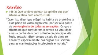 Kardec
 146-a) Que se deve pensar da opinião dos que
situam a alma num centro vital?
“Quer isso dizer que o Espírito habita de preferência
essa parte do vosso organismo, por ser aí o ponto
de convergência de todas as sensações. Os que a
situam no que consideram o centro da vitalidade,
esses a confundem com o fluido ou princípio vital.
Pode, todavia, dizer-se que a sede da alma se
encontra especialmente nos órgãos que servem
para as manifestações intelectuais e morais.”
 