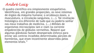 André Luiz
“O quadro científico era simplesmente estupefativo.
Identificava, em grandes proporções, os nove sistemas
de órgãos da máquina humana; o arcabouço ósseo, a
musculatura, a circulação sanguínea, (...). Tal revelação
histológica era diferente de tudo que eu poderia sonhar
nos meus trabalhos de medicina. (...) Milhões de
organismos microscópios iam e viam na corrente
empobrecida de glóbulos vermelhos. Reparei que
algumas glândulas faziam desesperado esforço para
enviar aos centros invadidos determinadas porções de
hormônios, que eram incontinente absorvidos pelos
elementos letais.”
 