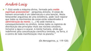 André Luiz
 “- Está vendo a máquina divina, formada pelo molde
espiritual preexistente? – perguntou Aniceto. O corpo do
homem encarnado é um tabernáculo e uma benção. Nesta
hetacombe angustiosa de uma existência, pode você reparar
que todos os movimentos do corpo estão subordinados à
administração da mente. (...) Na sede mental e,
consequentemente no cérebro, temos todos os registros de
distribuição dos princípios vitais aos núcleos celulares,
inclusive a água e o açucar. A mente humana, ainda que
indefinível pela conceituação científica limitada, na Terra, é
o centro de toda manifestação vital no planeta.”
(Os Mensageiros, p. 119-120)
 