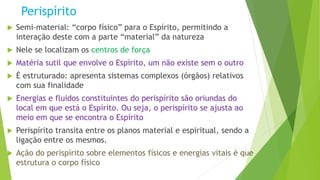 Perispírito
 Semi-material: “corpo físico” para o Espírito, permitindo a
interação deste com a parte “material” da natureza
 Nele se localizam os centros de força
 Matéria sutil que envolve o Espírito, um não existe sem o outro
 É estruturado: apresenta sistemas complexos (órgãos) relativos
com sua finalidade
 Energias e fluidos constituintes do perispírito são oriundas do
local em que está o Espírito. Ou seja, o perispírito se ajusta ao
meio em que se encontra o Espírito
 Perispírito transita entre os planos material e espiritual, sendo a
ligação entre os mesmos.
 Ação do perispírito sobre elementos físicos e energias vitais é que
estrutura o corpo físico
 