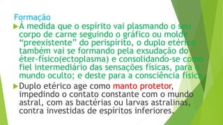 Formação
Á medida que o espírito vai plasmando o seu
corpo de carne seguindo o gráfico ou molde
“preexistente” do perispírito, o duplo etérico
também vai se formando pela exsudação do
éter-físico(ectoplasma) e consolidando-se como
fiel intermediário das sensações físicas, para o
mundo oculto; e deste para a consciência física.
Duplo etérico age como manto protetor,
impedindo o contato constante com o mundo
astral, com as bactérias ou larvas astralinas,
contra investidas de espíritos inferiores.
 