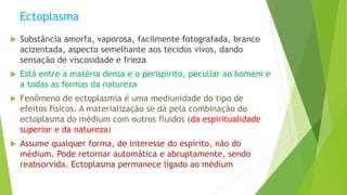 Ectoplasma
 Substância amorfa, vaporosa, facilmente fotografada, branco
acizentada, aspecto semelhante aos tecidos vivos, dando
sensação de viscosidade e frieza
 Está entre a matéria densa e o perispírito, peculiar ao homem e
a todas as formas da natureza
 Fenômeno de ectoplasmia é uma mediunidade do tipo de
efeitos físicos. A materialização se dá pela combinação do
ectoplasma do médium com outros fluidos (da espiritualidade
superior e da natureza)
 Assume qualquer forma, de interesse do espírito, não do
médium. Pode retornar automática e abruptamente, sendo
reabsorvida. Ectoplasma permanece ligado ao médium
 
