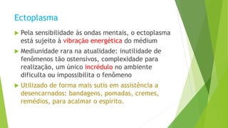 Ectoplasma
 Pela sensibilidade às ondas mentais, o ectoplasma
está sujeito à vibração energética do médium
 Mediunidade rara na atualidade: inutilidade de
fenômenos tão ostensivos, complexidade para
realização, um único incrédulo no ambiente
dificulta ou impossibilita o fenômeno
 Utilizado de forma mais sutis em assistência a
desencarnados: bandagens, pomadas, cremes,
remédios, para acalmar o espírito.
 